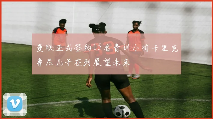 曼联正式签约15名青训小将卡里克鲁尼儿子在列展望未来