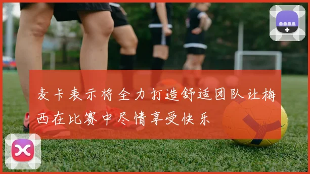 麦卡表示将全力打造舒适团队让梅西在比赛中尽情享受快乐