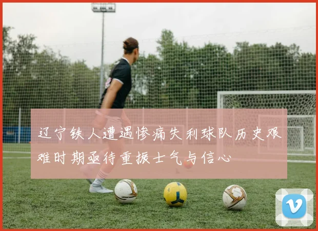 辽宁铁人遭遇惨痛失利球队历史艰难时期亟待重振士气与信心