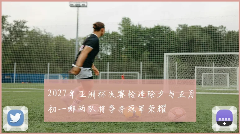 2027年亚洲杯决赛恰逢除夕与正月初一哪两队将争夺冠军荣耀