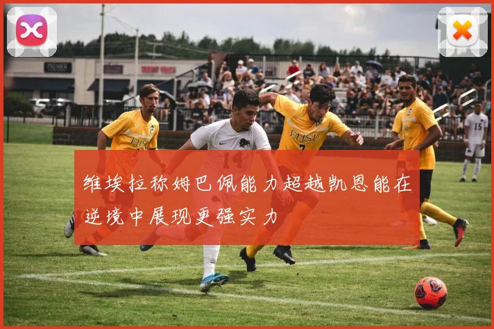 维埃拉称姆巴佩能力超越凯恩能在逆境中展现更强实力