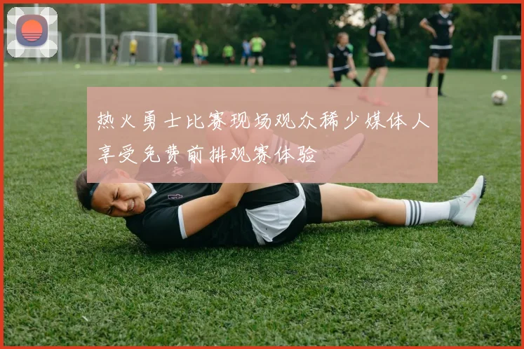 热火勇士比赛现场观众稀少媒体人享受免费前排观赛体验