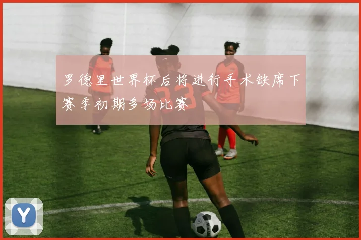 罗德里世界杯后将进行手术缺席下赛季初期多场比赛