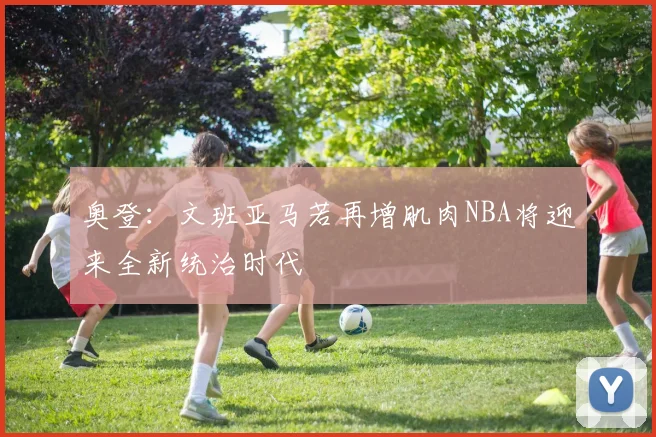 奥登：文班亚马若再增肌肉NBA将迎来全新统治时代