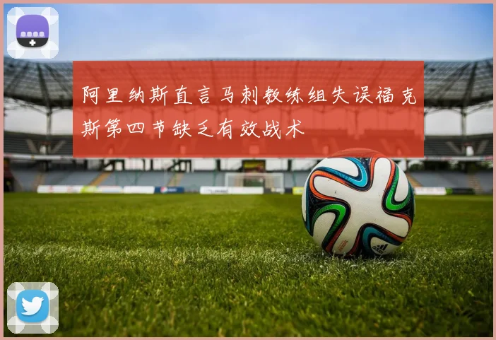 阿里纳斯直言马刺教练组失误福克斯第四节缺乏有效战术