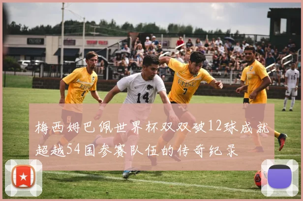 梅西姆巴佩世界杯双双破12球成就超越54国参赛队伍的传奇纪录