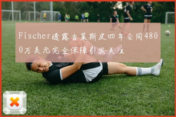 Fischer透露吉莱斯皮四年合同4800万美元完全保障引发关注