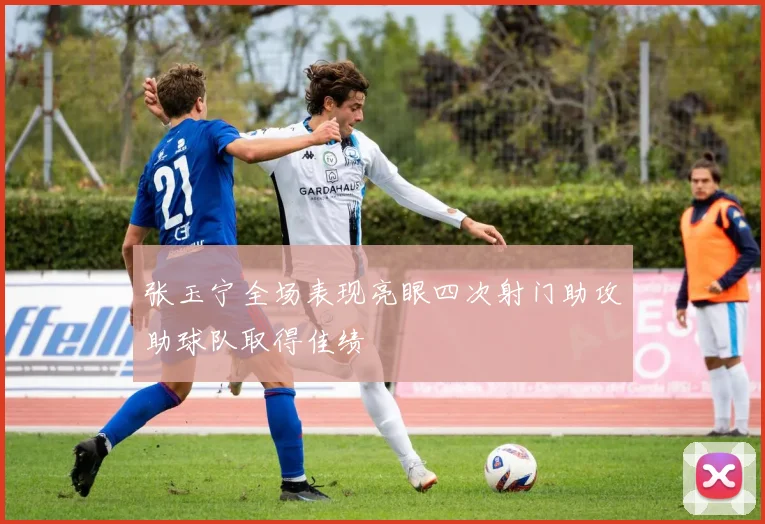 张玉宁全场表现亮眼四次射门助攻助球队取得佳绩