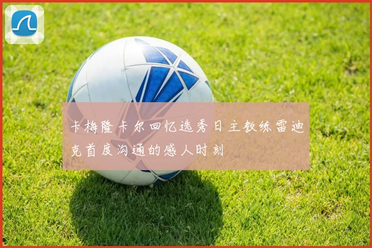 卡梅隆卡尔回忆选秀日主教练雷迪克首度沟通的感人时刻