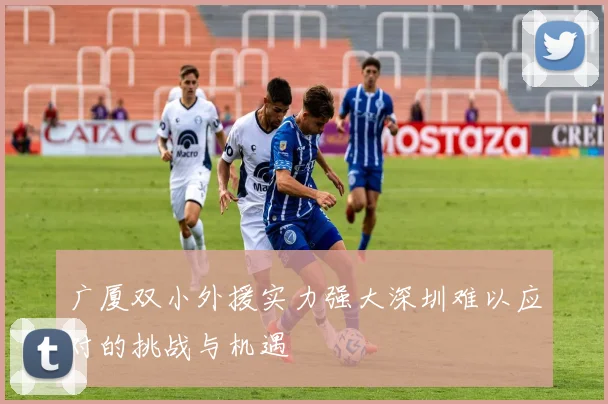广厦双小外援实力强大深圳难以应对的挑战与机遇