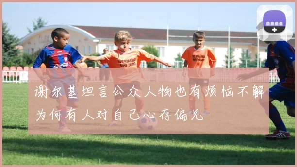 谢尔基坦言公众人物也有烦恼不解为何有人对自己心存偏见