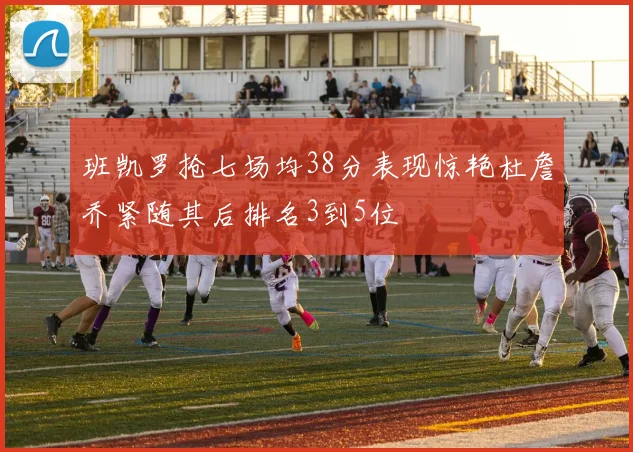 班凯罗抢七场均38分表现惊艳杜詹乔紧随其后排名3到5位