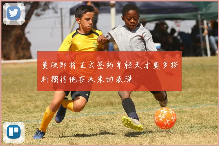 曼联即将正式签约年轻天才奥罗斯科期待他在未来的表现