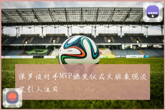 保罗谈对手MVP颁奖仪式文班表现淡定引人注目