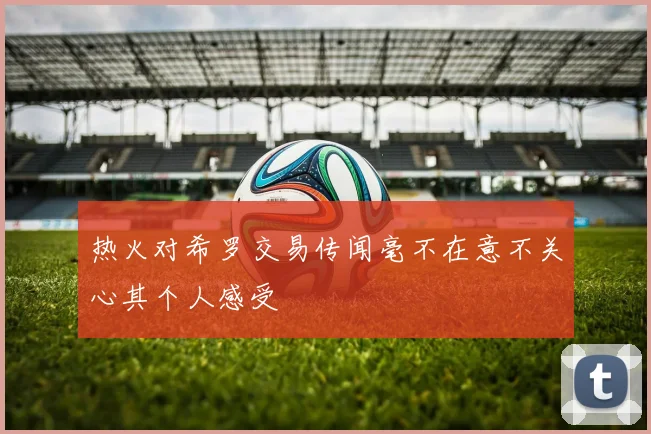 热火对希罗交易传闻毫不在意不关心其个人感受