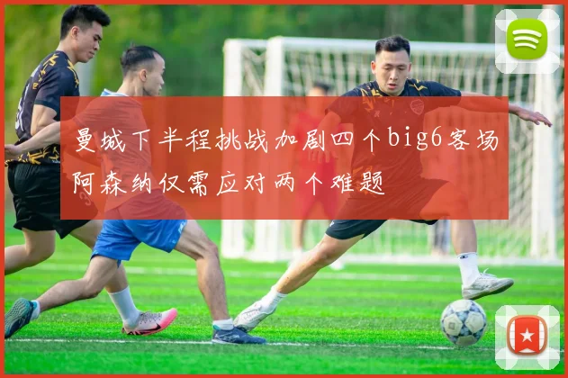 曼城下半程挑战加剧四个big6客场阿森纳仅需应对两个难题