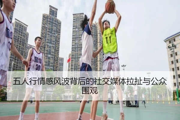 五人行情感风波背后的社交媒体拉扯与公众围观（j9）